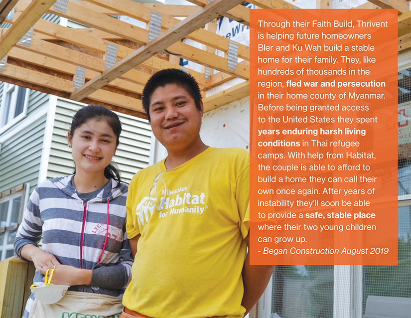 Through their Faith Build, Thrivent is helping future homeowners Bler and Ku Wah build a stable home for their family. They, like hundreds of thousands in the region, fled war and persecution in their home county of Myanmar. Before being granted access to the United States they spent years enduring harsh living conditions in Thai refugee camps. With help from Habitat, the couple is able to afford to build a home they can call their own once again. After years of instability they’ll soon be able to provide a safe, stable place where their two young children can grow up.
- Began Construction August 2019
