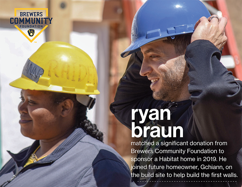 ryan
braun
matched a significant donation from Brewers Community Foundation to sponsor a Habitat home in 2019. He joined future homeowner, Gchiann, on the build site to help build the first walls.