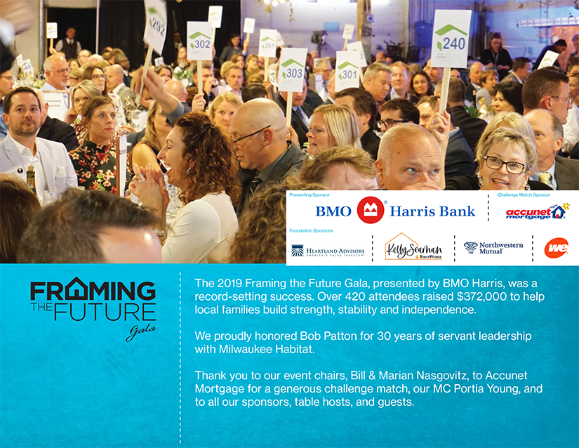 The 2019 Framing the Future Gala, presented by BMO Harris, was a record-setting success. Over 420 attendees raised $372,000 to help local families build strength, stability and independence. 

We proudly honored Bob Patton for 30 years of servant leadership with Milwaukee Habitat. 

Thank you to our event chairs, Bill & Marian Nasgovitz, to Accunet Mortgage for a generous challenge match, our MC Portia Young, and to all our sponsors, table hosts, and guests.
