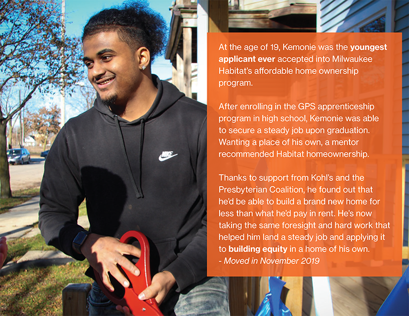 At the age of 19, Kemonie was the youngest applicant ever accepted into Milwaukee Habitat’s affordable home ownership program.

After enrolling in the GPS apprenticeship program in high school, Kemonie was able to secure a steady job upon graduation. Wanting a place of his own, a mentor recommended Habitat homeownership.

Thanks to support from Kohl’s and the Presbyterian Coalition, he found out that he’d be able to build a brand new home for less than what he’d pay in rent. He’s now taking the same foresight and hard work that helped him land a steady job and applying it to building equity in a home of his own. 
- Moved in November 2019
